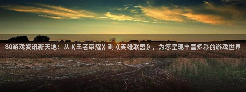 天美娱乐官方登录网址：80游戏资讯新天地：从《王者荣耀》到《