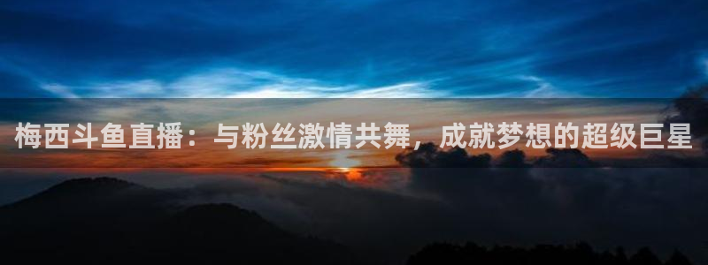 51视频在线直播nba：梅西斗鱼直播：与粉丝激情共舞，成就梦想的超级巨星